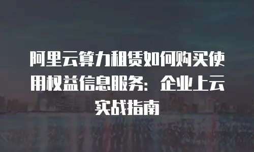 阿里云算力租赁如何购买使用权益信息服务：企业上云实战指南