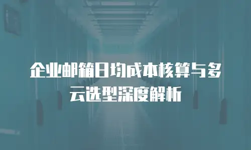 企业邮箱日均成本核算与多云选型深度解析