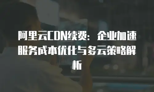 阿里云CDN续费：企业加速服务成本优化与多云策略解析