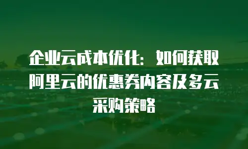企业云成本优化：如何获取阿里云的优惠券内容及多云采购策略