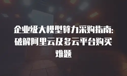 企业级大模型算力采购指南：破解阿里云及多云平台购买难题