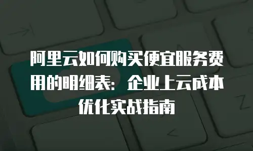 阿里云如何购买便宜服务费用的明细表：企业上云成本优化实战指南