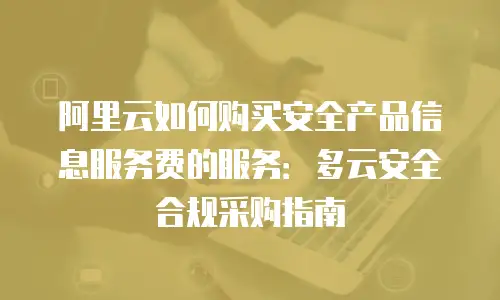 阿里云如何购买安全产品信息服务费的服务：多云安全合规采购指南