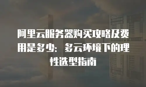 阿里云服务器购买攻略及费用是多少：多云环境下的理性选型指南