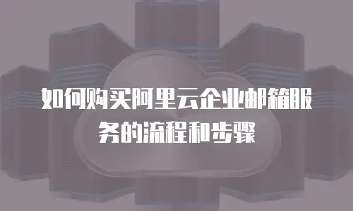 如何购买阿里云企业邮箱服务的流程和步骤