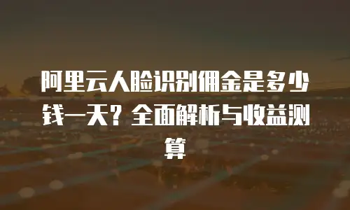 阿里云人脸识别佣金是多少钱一天？全面解析与收益测算