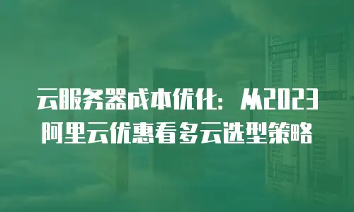 云服务器成本优化：从2023阿里云优惠看多云选型策略