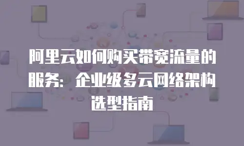 阿里云如何购买带宽流量的服务：企业级多云网络架构选型指南