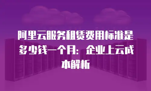 阿里云服务租赁费用标准是多少钱一个月：企业上云成本解析