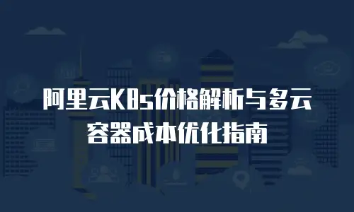 阿里云K8s价格解析与多云容器成本优化指南