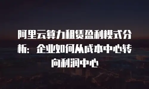 阿里云算力租赁盈利模式分析：企业如何从成本中心转向利润中心
