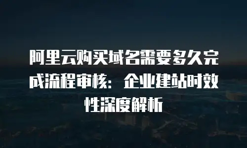 阿里云购买域名需要多久完成流程审核：企业建站时效性深度解析