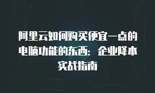阿里云如何购买便宜一点的电脑功能的东西：企业降本实战指南