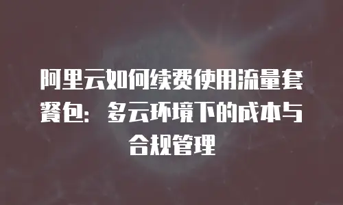 阿里云如何续费使用流量套餐包：多云环境下的成本与合规管理