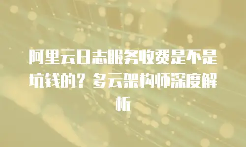 阿里云日志服务收费是不是坑钱的？多云架构师深度解析