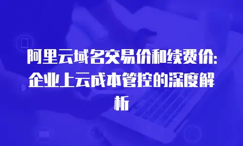 阿里云域名交易价和续费价：企业上云成本管控的深度解析