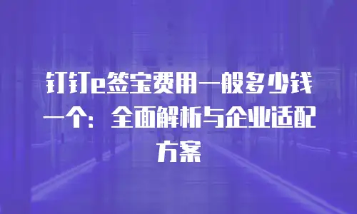 钉钉e签宝费用一般多少钱一个：全面解析与企业适配方案