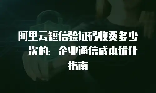 阿里云短信验证码收费多少一次的：企业通信成本优化指南
