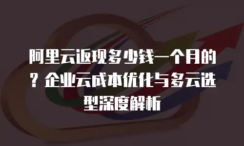 阿里云返现多少钱一个月的？企业云成本优化与多云选型深度解析