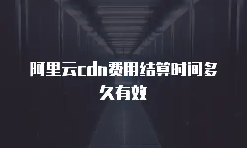 阿里云cdn费用结算时间多久有效