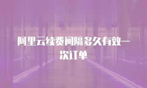 阿里云续费间隔多久有效一次订单