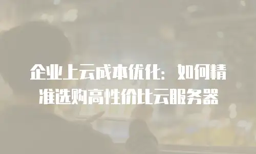 企业上云成本优化：如何精准选购高性价比云服务器