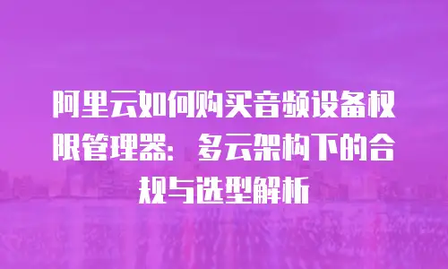 阿里云如何购买音频设备权限管理器：多云架构下的合规与选型解析