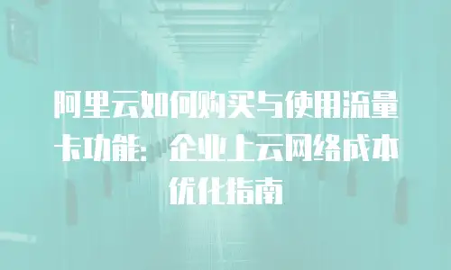 阿里云如何购买与使用流量卡功能：企业上云网络成本优化指南