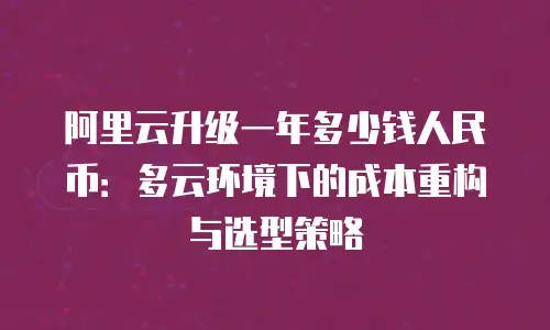 阿里云升级一年多少钱人民币：多云环境下的成本重构与选型策略
