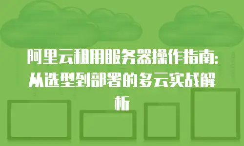 阿里云租用服务器操作指南：从选型到部署的多云实战解析
