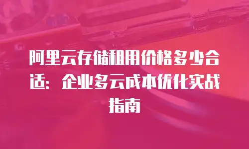 阿里云存储租用价格多少合适：企业多云成本优化实战指南