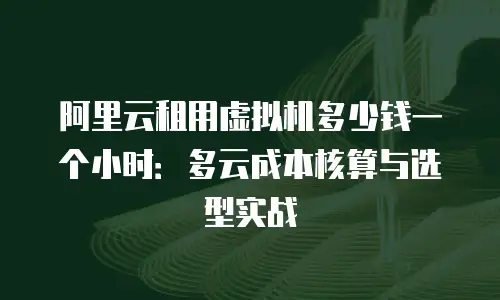 阿里云租用虚拟机多少钱一个小时：多云成本核算与选型实战