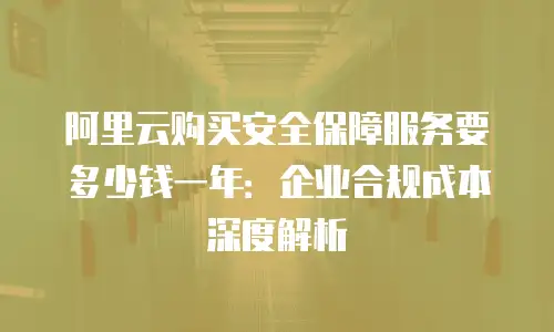 阿里云购买安全保障服务要多少钱一年：企业合规成本深度解析