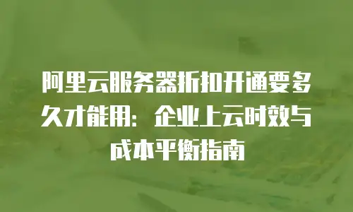 阿里云服务器折扣开通要多久才能用：企业上云时效与成本平衡指南