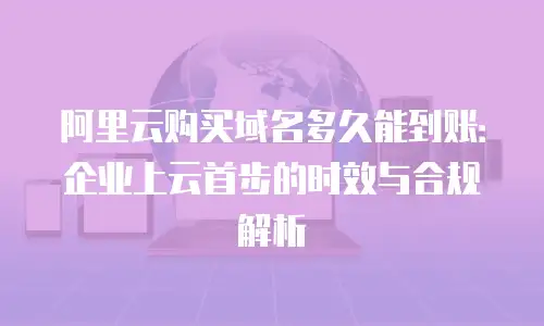 阿里云购买域名多久能到账：企业上云首步的时效与合规解析