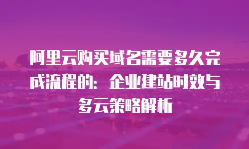 阿里云购买域名需要多久完成流程的：企业建站时效与多云策略解析