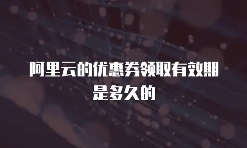 阿里云的优惠券领取有效期是多久的