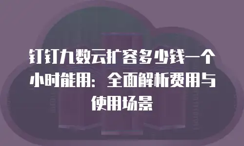 钉钉九数云扩容多少钱一个小时能用：全面解析费用与使用场景