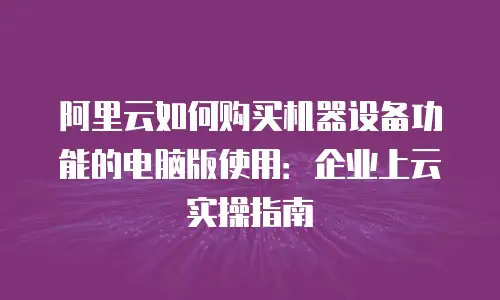 阿里云如何购买机器设备功能的电脑版使用：企业上云实操指南