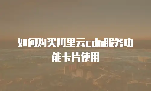如何购买阿里云cdn服务功能卡片使用