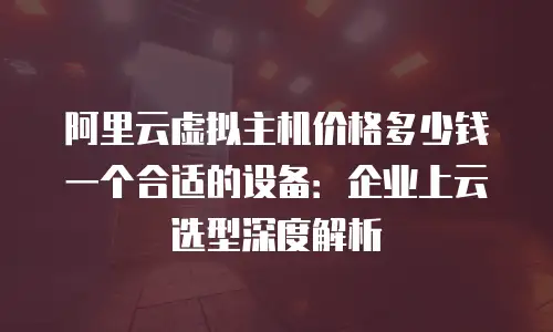 阿里云虚拟主机价格多少钱一个合适的设备：企业上云选型深度解析