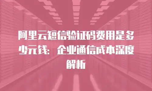 阿里云短信验证码费用是多少元钱：企业通信成本深度解析