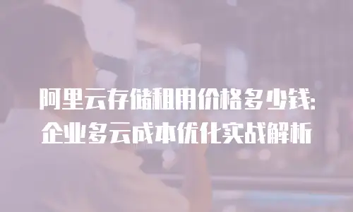 阿里云存储租用价格多少钱：企业多云成本优化实战解析
