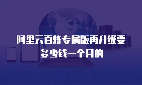 阿里云百炼专属版再升级要多少钱一个月的