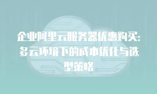 企业阿里云服务器优惠购买：多云环境下的成本优化与选型策略