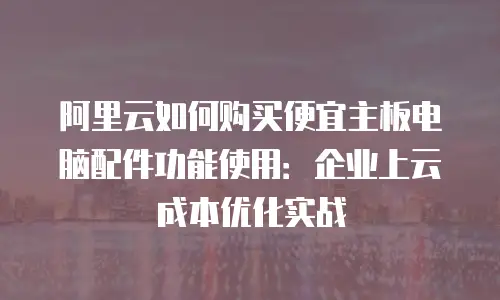 阿里云如何购买便宜主板电脑配件功能使用：企业上云成本优化实战