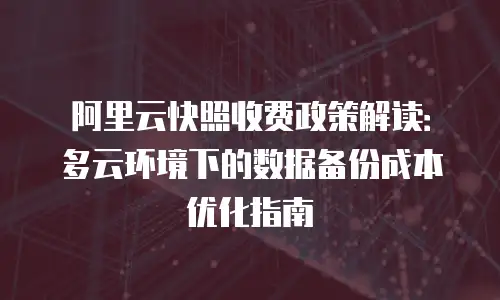 阿里云快照收费政策解读：多云环境下的数据备份成本优化指南