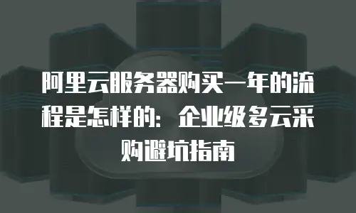 阿里云服务器购买一年的流程是怎样的：企业级多云采购避坑指南