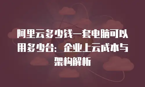 阿里云多少钱一套电脑可以用多少台：企业上云成本与架构解析