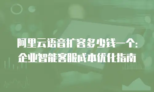 阿里云语音扩容多少钱一个：企业智能客服成本优化指南